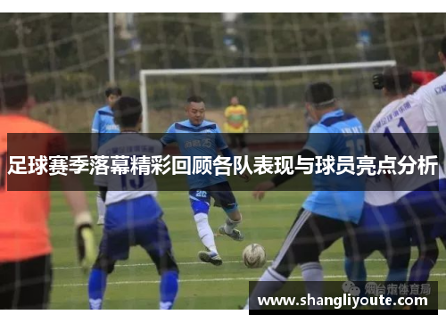 足球赛季落幕精彩回顾各队表现与球员亮点分析