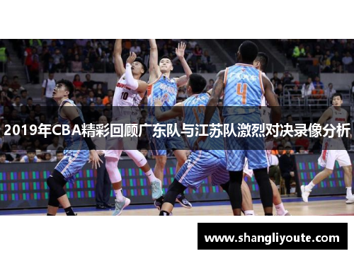 2019年CBA精彩回顾广东队与江苏队激烈对决录像分析