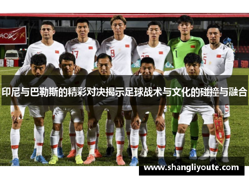 印尼与巴勒斯的精彩对决揭示足球战术与文化的碰撞与融合