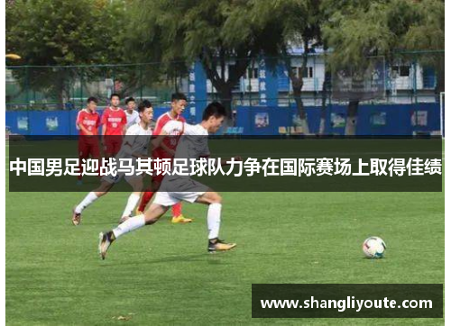 中国男足迎战马其顿足球队力争在国际赛场上取得佳绩