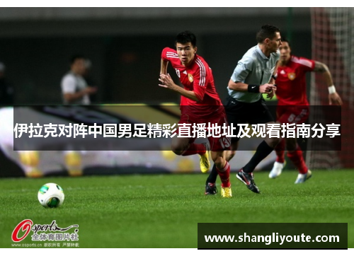 伊拉克对阵中国男足精彩直播地址及观看指南分享