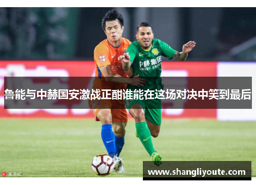 鲁能与中赫国安激战正酣谁能在这场对决中笑到最后